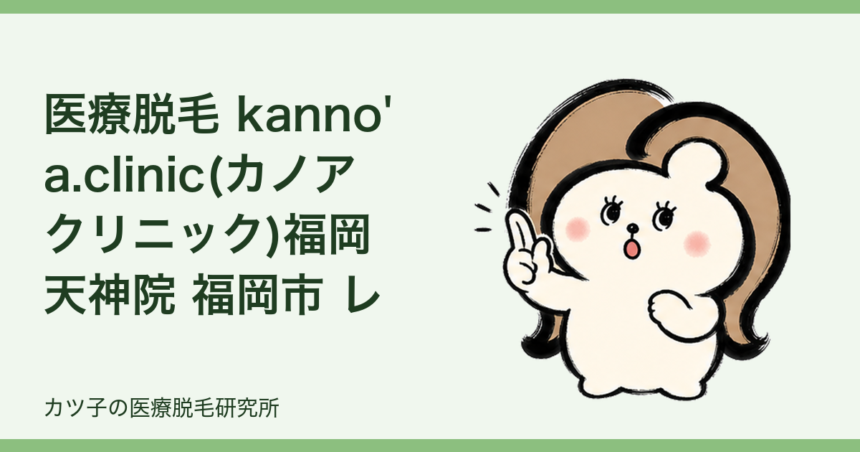 医療脱毛 kanno'a.clinic(カノアクリニック)福岡天神院 福岡市 レビュー｜公式情報と契約前の確認ポイント